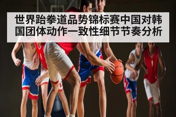 世界跆拳道品势锦标赛中国对韩国团体动作一致性细节节奏分析